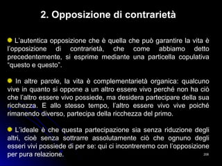 208208
2. Opposizione di contrarietà
L’autentica opposizione che è quella che può garantire la vita è
l’opposizione di contrarietà, che come abbiamo detto
precedentemente, si esprime mediante una particella copulativa
“questo e questo”.
In altre parole, la vita è complementarietà organica: qualcuno
vive in quanto si oppone a un altro essere vivo perché non ha ciò
che l’altro essere vivo possiede, ma desidera partecipare della sua
ricchezza. E allo stesso tempo, l’altro essere vivo vive poiché
rimanendo diverso, partecipa della ricchezza del primo.
L’ideale è che questa partecipazione sia senza riduzione degli
altri, cioè senza sottrarre assolutamente ciò che ognuno degli
esseri vivi possiede di per se: qui ci incontreremo con l’opposizione
per pura relazione.
 