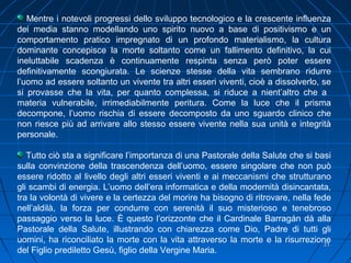 2121
Mentre i notevoli progressi dello sviluppo tecnologico e la crescente influenza
dei media stanno modellando uno spirito nuovo a base di positivismo e un
comportamento pratico impregnato di un profondo materialismo, la cultura
dominante concepisce la morte soltanto come un fallimento definitivo, la cui
ineluttabile scadenza è continuamente respinta senza però poter essere
definitivamente scongiurata. Le scienze stesse della vita sembrano ridurre
l’uomo ad essere soltanto un vivente tra altri esseri viventi, cioè a dissolverlo, se
si provasse che la vita, per quanto complessa, si riduce a nient’altro che a
materia vulnerabile, irrimediabilmente peritura. Come la luce che il prisma
decompone, l’uomo rischia di essere decomposto da uno sguardo clinico che
non riesce più ad arrivare allo stesso essere vivente nella sua unità e integrità
personale.
Tutto ciò sta a significare l’importanza di una Pastorale della Salute che si basi
sulla convinzione della trascendenza dell’uomo, essere singolare che non può
essere ridotto al livello degli altri esseri viventi e ai meccanismi che strutturano
gli scambi di energia. L’uomo dell’era informatica e della modernità disincantata,
tra la volontà di vivere e la certezza del morire ha bisogno di ritrovare, nella fede
nell’aldilà, la forza per condurre con serenità il suo misterioso e tenebroso
passaggio verso la luce. È questo l’orizzonte che il Cardinale Barragán dà alla
Pastorale della Salute, illustrando con chiarezza come Dio, Padre di tutti gli
uomini, ha riconciliato la morte con la vita attraverso la morte e la risurrezione
del Figlio prediletto Gesù, figlio della Vergine Maria.
 