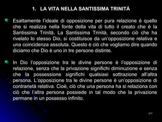 217217
1. LA VITA NELLA SANTISSIMA TRINITÀ
Esattamente l’ideale di opposizione per pura relazione è quello
che si realizza nella fonte della vita di tutto il creato che è la
Santissima Trinità. La Santissima Trinità, secondo ciò che ha
rivelato lo stesso Dio, si costituisce da un’opposizione relativa e
una coincidenza assoluta. Questo è ciò che vogliamo dire quando
diciamo che Dio è uno in tre persone distinte.
In Dio l’opposizione tra le divine persone è l’opposizione di
relazione, senza che la privazione significhi diminuzione e senza
che la possessione significhi qualsiasi sottrazione all’altra
persona. L’opposizione tra le divine persone è un’opposizione di
contrarietà relativa. Cioè, ciò che una persona ha si relaziona con
ciò che l’altra persona possiede in tal modo che la privazione
permane in un possesso infinito.
 