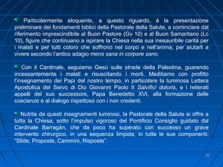 2222
Particolarmente eloquente, a questo riguardo, è la presentazione
preliminare dei fondamenti biblici della Pastorale della Salute, a cominciare dal
riferimento imprescindibile al Buon Pastore (Gv 10) e al Buon Samaritano (Lc
10), figure che continuano a ispirare la Chiesa nella sua inesauribile carità per
i malati e per tutti coloro che soffrono nel corpo e nell’anima, per aiutarli a
vivere secondo l’antico adagio mens sana in corpore sano.
Con il Cardinale, seguiamo Gesù sulle strade della Palestina, guarendo
incessantemente i malati e risuscitando i morti. Meditiamo con profitto
l’insegnamento dei Papi del nostro tempo, in particolare la luminosa Lettera
Apostolica del Servo di Dio Giovanni Paolo II Salvifici doloris, e i reiterati
appelli del suo successore, Papa Benedetto XVI, alla formazione delle
coscienze e al dialogo rispettoso con i non credenti.
Nutrita da questi insegnamenti luminosi, la Pastorale della Salute si offre a
tutta la Chiesa, sotto l’impulso vigoroso del Pontificio Consiglio guidato dal
Cardinale Barragán, che da poco ha superato con successo un grave
intervento chirurgico, in una sequenza limpida, in tutte le sue componenti:
“Sfide, Proposte, Cammini, Risposte”.
 