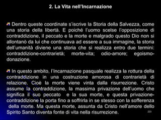 223223
2. La Vita nell’Incarnazione
Dentro queste coordinate s’iscrive la Storia della Salvezza, come
una storia della libertà. E poiché l’uomo scelse l’opposizione di
contraddizione, il peccato e la morte e malgrado questo Dio non si
allontanò da lui che continuava ad essere a sua immagine, la storia
dell’umanità diviene una storia che si realizza entro due termini:
contraddizione-contrarietà; morte-vita; odio-amore; egoismo-
donazione.
In questo ambito, l’Incarnazione pasquale realizza la rottura della
contraddizione in una costruzione amorosa di contrarietà di
relazione. Cioè la morte viene vinta dalla risurrezione. Cristo
assume la contraddizione, la massima privazione dell’uomo che
significa il suo peccato e la sua morte, e questa privazione-
contraddizione la porta fino a soffrirla in se stesso con la sofferenza
della morte. Ma questa morte, assunta da Cristo nell’amore dello
Spirito Santo diventa fonte di vita nella risurrezione.
 