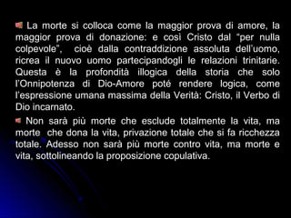 La morte si colloca come la maggior prova di amore, la
maggior prova di donazione: e così Cristo dal “per nulla
colpevole”, cioè dalla contraddizione assoluta dell’uomo,
ricrea il nuovo uomo partecipandogli le relazioni trinitarie.
Questa è la profondità illogica della storia che solo
l’Onnipotenza di Dio-Amore poté rendere logica, come
l’espressione umana massima della Verità: Cristo, il Verbo di
Dio incarnato.
Non sarà più morte che esclude totalmente la vita, ma
morte che dona la vita, privazione totale che si fa ricchezza
totale. Adesso non sarà più morte contro vita, ma morte e
vita, sottolineando la proposizione copulativa.
 