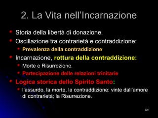 2. La Vita nell’Incarnazione2. La Vita nell’Incarnazione
Storia della libertà di donazione.Storia della libertà di donazione.
Oscillazione tra contrarietà e contraddizione:Oscillazione tra contrarietà e contraddizione:
Prevalenza della contraddizionePrevalenza della contraddizione
Incarnazione,Incarnazione, rottura della contraddizione:rottura della contraddizione:
Morte e Risurrezione.Morte e Risurrezione.
Partecipazione delle relazioni trinitariePartecipazione delle relazioni trinitarie
Logica storica dello Spirito SantoLogica storica dello Spirito Santo::
l’assurdo, la morte, la contraddizione: vinte dall’amorel’assurdo, la morte, la contraddizione: vinte dall’amore
di contrarietà; la Risurrezione.di contrarietà; la Risurrezione.
225225
 