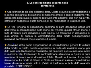 227227
3. La contraddizione assunta nella
contrarietà.
Approfondendo ciò che abbiamo detto, Cristo assume la contraddizione e
la rende contrarietà di relazione di massimo amore e così di massima vita,
contrarietà nella quale si oppone relativamente all’uomo, che non ha la vita,
come a un soggetto al quale dona ciò di cui ha bisogno in totalità, la vita.
La vita trinitaria di opposizione contraria di pura donazione passa ora
attraverso la contraddizione della morte per vincere questa stessa morte e
farla diventare pura donazione nello Spirito. La trasforma in donazione di
puro amore. Si supera la contraddizione della morte nell’opposizione
relativa di contrarietà che è relazione di amore.
Avevamo detto come l’opposizione di contraddizione genera la cultura
della morte: in Cristo, questa opposizione lo portò alla massima morte, per
dirlo così, e la Redenzione consistette nel cambiare questa massima morte
in massima vita, trasformare la contraddizione attraverso lo Spirito in pura
relazione di amore come donazione totale. Questo è il senso ultimo della
risurrezione. La morte al di fuori di Cristo continua ad essere contraddizione
totale, distruzione totale; solo in Cristo si trasforma in fonte dell’unica vita
possibile: REDENZIONE.
 