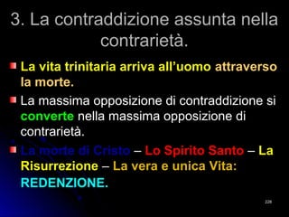 3. La contraddizione assunta nella3. La contraddizione assunta nella
contrarietà.contrarietà.
La vita trinitaria arriva all’uomoLa vita trinitaria arriva all’uomo attraversoattraverso
la morte.la morte.
La massima opposizione di contraddizione siLa massima opposizione di contraddizione si
converteconverte nella massima opposizione dinella massima opposizione di
contrarietà.contrarietà.
La morte di CristoLa morte di Cristo –– Lo Spirito SantoLo Spirito Santo –– LaLa
RisurrezioneRisurrezione –– La vera e unica Vita:La vera e unica Vita:
REDENZIONE.REDENZIONE.
228228
 
