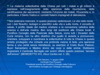 2323
La materna sollecitudine della Chiesa per tutti i malati e gli infermi è
espressa nell’insegnamento della speranza della risurrezione, della
santificazione dei sacramenti, mediante l’Unzione dei malati, l’Eucaristia e, in
particolare, il Santo Viatico e i contatti fraterni impregnati di delicatezza.
Non potevano mancare, in questo prezioso vademecum, La vita nella morte.
con i dati filosofici, teologici e scientifici sulla vita e sulla morte, il concetto di
salute, il profilo ideale del medico cristiano e la concezione cattolica della
scienza e dell’arte medica. Ben lungi dal sostituirsi alle Chiese locali, il
Pontificio Consiglio della Pastorale della Salute, come tutti i Dicasteri della
Curia romana, non ha altro obiettivo che quello di aiutarle a promuovere,
orientare, sviluppare e coordinare la sollecitudine di tutta la Chiesa in questo
ambito privilegiato che richiede una profonda visione di fede, una speranza
ferma e una carità senza ristrettezze, su esempio di Cristo Buon Pastore,
Buon Samaritano e Medico divino dei corpi e delle anime. Dobbiamo
ringraziare il Cardinale Barragán per averci offerto questo prezioso “servizio
dell’amore”. (BENEDETTO XVI, Deus Caritas est, n. 28).
Dal Vaticano, 11 giugno 2008
Cardinale Paul Poupard
Presidente emerito del Pontificio Consiglio della Cultura e
del Pontificio Consiglio per il Dialogo interreligioso
 