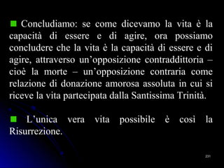 231231
Concludiamo: se come dicevamo la vita è la
capacità di essere e di agire, ora possiamo
concludere che la vita è la capacità di essere e di
agire, attraverso un’opposizione contraddittoria –
cioè la morte – un’opposizione contraria come
relazione di donazione amorosa assoluta in cui si
riceve la vita partecipata dalla Santissima Trinità.
L’unica vera vita possibile è così la
Risurrezione.
 
