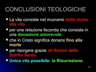 CONCLUSIONI TEOLOGICHECONCLUSIONI TEOLOGICHE
 La vita consiste nel muoversiLa vita consiste nel muoversi dalla mortedalla morte
alla vitaalla vita
 per una relazione feconda che consiste inper una relazione feconda che consiste in
unauna donazione amorevoledonazione amorevole
 che in Cristo significa donarsiche in Cristo significa donarsi fino allafino alla
mortemorte
 per risorgere grazieper risorgere grazie all’Amore delloall’Amore dello
Spirito Santo.Spirito Santo.
 Unica vita possibile:Unica vita possibile: la Risurrezione.la Risurrezione.
232232
 
