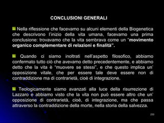 233233
CONCLUSIONI GENERALI
Nella riflessione che facevamo su alcuni elementi della Biogenetica
che descrivono l’inizio della vita umana, facevamo una prima
conclusione: trovavamo che la vita sembrava come un “movimento
organico complementare di relazioni e finalità”.
Quando ci siamo inoltrati nell’aspetto filosofico, abbiamo
confermato tutto ciò che avevamo detto precedentemente, e abbiamo
detto che la vita è “muovere se stessi”, e che questo implica un’
opposizione vitale, che per essere tale deve essere non di
contraddizione ma di contrarietà, cioè di integrazione.
Teologicamente siamo avanzati alla luce della risurrezione di
Lazzaro e abbiamo visto che la vita non può essere altro che un’
opposizione di contrarietà, cioè, di integrazione, ma che passa
attraverso la contraddizione della morte, nella storia della salvezza.
 