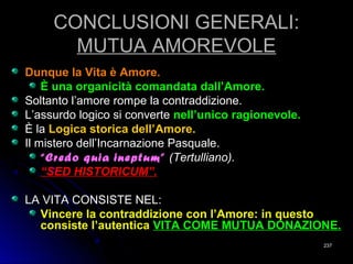 CONCLUSIONI GENERALI:CONCLUSIONI GENERALI:
MUTUA AMOREVOLEMUTUA AMOREVOLE
Dunque la Vita è Amore.Dunque la Vita è Amore.
È una organicità comandata dall’Amore.È una organicità comandata dall’Amore.
Soltanto l’amore rompe la contraddizione.Soltanto l’amore rompe la contraddizione.
L’assurdo logico si converteL’assurdo logico si converte nell’unico ragionevole.nell’unico ragionevole.
È laÈ la Logica storica dell’Amore.Logica storica dell’Amore.
Il mistero dell’Incarnazione Pasquale.Il mistero dell’Incarnazione Pasquale.
““Credo quia ineptum”Credo quia ineptum” (Tertulliano).(Tertulliano).
““SED HISTORICUM”.SED HISTORICUM”.
LA VITA CONSISTE NEL:LA VITA CONSISTE NEL:
Vincere la contraddizione con l’Amore: in questoVincere la contraddizione con l’Amore: in questo
consiste l’autenticaconsiste l’autentica VITA COME MUTUA DONAZIONE.VITA COME MUTUA DONAZIONE.
237237
 