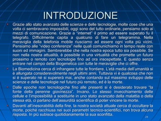 INTRODUZIONEINTRODUZIONE
Grazie allo stato avanzato delle scienze e delle tecnologie, molte cose che unaGrazie allo stato avanzato delle scienze e delle tecnologie, molte cose che una
volta ci sembravano impossibili, oggi sono del tutto ordinarie, pensiamo solo aivolta ci sembravano impossibili, oggi sono del tutto ordinarie, pensiamo solo ai
mezzi di comunicazione. Grazie a “internet” il primo ad essere superato fu ilmezzi di comunicazione. Grazie a “internet” il primo ad essere superato fu il
telegrafo. Difficilmente capita a qualcuno di fare un telegramma. Nellatelegrafo. Difficilmente capita a qualcuno di fare un telegramma. Nella
meraviglia della telefonia mobile riusciamo ad essere ogni volta più vicini.meraviglia della telefonia mobile riusciamo ad essere ogni volta più vicini.
Pensiamo alle “video conferenze” nelle quali comunichiamo in tempo reale conPensiamo alle “video conferenze” nelle quali comunichiamo in tempo reale con
suoni ed immagini. Sembrerebbe che nella nostra epoca tutto sia possibile. Sesuoni ed immagini. Sembrerebbe che nella nostra epoca tutto sia possibile. Se
non nella nostra attualità, è possibile in una virtualità che promette un futuronon nella nostra attualità, è possibile in una virtualità che promette un futuro
prossimo o remoto con tecnologie fino ad ora insospettate. E questo senzaprossimo o remoto con tecnologie fino ad ora insospettate. E questo senza
entrare nel campo della Biogenetica con tutte le meraviglie che ci offre.entrare nel campo della Biogenetica con tutte le meraviglie che ci offre.
La Biomedicina cerca di infrangere tutte le frontiere. L’età media dell’umanità siLa Biomedicina cerca di infrangere tutte le frontiere. L’età media dell’umanità si
è allungata considerevolmente negli ultimi anni. Tuttavia vi è qualcosa che nonè allungata considerevolmente negli ultimi anni. Tuttavia vi è qualcosa che non
si è superato né si supererà mai, anche contando sul massimo sviluppo dellesi è superato né si supererà mai, anche contando sul massimo sviluppo delle
scienze e delle tecnologie nel futuro più remoto, ed è la morte.scienze e delle tecnologie nel futuro più remoto, ed è la morte.
Dalle epoche non tecnologiche fino alle presenti si è desiderato trovare “laDalle epoche non tecnologiche fino alle presenti si è desiderato trovare “la
fonte della perenne giovinezza”. Invano. Lo stesso invecchiamento dellefonte della perenne giovinezza”. Invano. Lo stesso invecchiamento delle
cellule e l’impossibilità a sostituirle in uno stato avanzato della malattia o dellacellule e l’impossibilità a sostituirle in uno stato avanzato della malattia o della
stessa età, ci parlano dell’assurdità scientifica di poter vincere la morte.stessa età, ci parlano dell’assurdità scientifica di poter vincere la morte.
Davanti all’inesorabilità della fine, la nostra società attuale cerca di occultare laDavanti all’inesorabilità della fine, la nostra società attuale cerca di occultare la
morte, poiché racchiusa nei suoi parametri tecnico-scientifici, non trova alcunamorte, poiché racchiusa nei suoi parametri tecnico-scientifici, non trova alcuna
risposta. In più subisce quotidianamente la sua sconfitta.risposta. In più subisce quotidianamente la sua sconfitta.
2424
 