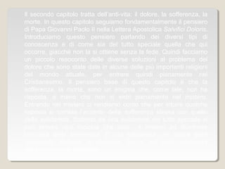 Il secondo capitolo tratta dell’anti-vita: il dolore, la sofferenza, la
morte. In questo capitolo seguiamo fondamentalmente il pensiero
di Papa Giovanni Paolo II nella Lettera Apostolica Salvifici Doloris.
Introduciamo questo pensiero parlando dei diversi tipi di
conoscenza e di come sia del tutto speciale quella che qui
occorre, giacché non la si ottiene senza la fede. Quindi facciamo
un piccolo resoconto delle diverse soluzioni al problema del
dolore che sono state date in alcune delle più importanti religioni
del mondo attuale, per entrare quindi pienamente nel
Cristianesimo. Il pensiero base di questo capitolo è che la
sofferenza, la morte, sono un enigma che, come tale, non ha
risposta, a meno che non si entri pienamente nel mistero.
Entrando nel mistero ci rendiamo conto che per intuire qualche
risposta si cambia l’accento della sofferenza stessa con quello
della solidarietà. Soltanto da una solidarietà del tutto speciale si
può tentare una risposta che lasci il mistero ad illuminare
l’oscurità della sofferenza. È una solidarietà che nasce dalla
“solidarietà trinitaria” e discende fino a noi dalla solidarietà
dell’Incarnazione pasquale.
 