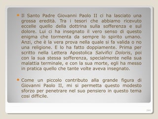  Il Santo Padre Giovanni Paolo II ci ha lasciato una
grossa eredità. Tra i tesori che abbiamo ricevuto
eccelle quello della dottrina sulla sofferenza e sul
dolore. Lui ci ha insegnato il vero senso di questo
enigma che tormenta da sempre lo spirito umano.
Anzi, che è la vera prova nella quale si fa valida o no
una religione. E lo ha fatto doppiamente. Prima per
scritto nella Lettera Apostolica Salvifici Doloris, poi
con la sua stessa sofferenza, specialmente nella sua
malattia terminale, e con la sua morte, egli ha messo
in pratica quello che tante volte aveva insegnato.
 Come un piccolo contributo alla grande figura di
Giovanni Paolo II, mi si permetta questo modesto
sforzo per penetrare nel suo pensiero in questo tema
cosi difficile.
244
 