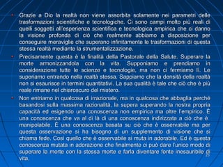 Grazie a Dio la realtà non viene assorbita solamente nei parametri delleGrazie a Dio la realtà non viene assorbita solamente nei parametri delle
trasformazioni scientifiche e tecnologiche. Ci sono campi molto più reali ditrasformazioni scientifiche e tecnologiche. Ci sono campi molto più reali di
quelli soggetti all’esperienza scientifica e tecnologica empirica che ci dannoquelli soggetti all’esperienza scientifica e tecnologica empirica che ci danno
la visione profonda di ciò che realmente abbiamo a disposizione perla visione profonda di ciò che realmente abbiamo a disposizione per
conseguire meraviglie che superano infinitamente le trasformazioni di questaconseguire meraviglie che superano infinitamente le trasformazioni di questa
stessa realtà mediante la strumentalizzazione.stessa realtà mediante la strumentalizzazione.
Precisamente questa è la finalità della Pastorale della Salute. Superare laPrecisamente questa è la finalità della Pastorale della Salute. Superare la
morte armonizzandola con la vita. Supponiamo e prendiamo inmorte armonizzandola con la vita. Supponiamo e prendiamo in
considerazione tutte le scienze e tecnologie, ma non ci fermiamo lì. Leconsiderazione tutte le scienze e tecnologie, ma non ci fermiamo lì. Le
superiamo entrando nella realtà stessa. Sappiamo che la densità della realtàsuperiamo entrando nella realtà stessa. Sappiamo che la densità della realtà
non si esaurisce in termini quantitativi. La sua qualità è tale che ciò che è piùnon si esaurisce in termini quantitativi. La sua qualità è tale che ciò che è più
reale rimane nel chiaroscuro del mistero.reale rimane nel chiaroscuro del mistero.
Non entriamo in qualcosa di irrazionale, ma in qualcosa che abbaglia perchéNon entriamo in qualcosa di irrazionale, ma in qualcosa che abbaglia perché
basandosi sulla massima razionalità, la supera superando la nostra propriabasandosi sulla massima razionalità, la supera superando la nostra propria
capacità ed esigendo una conoscenza non empirica ma oltre l’empirico. Ècapacità ed esigendo una conoscenza non empirica ma oltre l’empirico. È
una conoscenza che va al di là di una conoscenza indirizzata a ciò che èuna conoscenza che va al di là di una conoscenza indirizzata a ciò che è
manipolabile. È una conoscenza basata su ciò che è osservabile ma permanipolabile. È una conoscenza basata su ciò che è osservabile ma per
questa osservazione si ha bisogno di un supplemento di visione che siquesta osservazione si ha bisogno di un supplemento di visione che si
chiama fede. Così quello che è osservabile si muta in adorabile. Ed è questachiama fede. Così quello che è osservabile si muta in adorabile. Ed è questa
conoscenza mutata in adorazione che finalmente ci può dare l’unico modo diconoscenza mutata in adorazione che finalmente ci può dare l’unico modo di
superare la morte con la stessa morte e farla diventare fonte inesauribile disuperare la morte con la stessa morte e farla diventare fonte inesauribile di
vita.vita.
2525
 