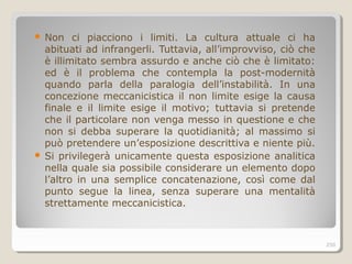  Non ci piacciono i limiti. La cultura attuale ci ha
abituati ad infrangerli. Tuttavia, all’improvviso, ciò che
è illimitato sembra assurdo e anche ciò che è limitato:
ed è il problema che contempla la post-modernità
quando parla della paralogia dell’instabilità. In una
concezione meccanicistica il non limite esige la causa
finale e il limite esige il motivo; tuttavia si pretende
che il particolare non venga messo in questione e che
non si debba superare la quotidianità; al massimo si
può pretendere un’esposizione descrittiva e niente più.
 Si privilegerà unicamente questa esposizione analitica
nella quale sia possibile considerare un elemento dopo
l’altro in una semplice concatenazione, così come dal
punto segue la linea, senza superare una mentalità
strettamente meccanicistica.
250
 