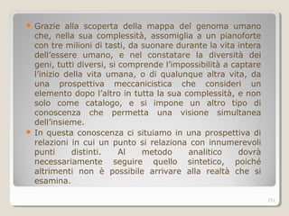  Grazie alla scoperta della mappa del genoma umano
che, nella sua complessità, assomiglia a un pianoforte
con tre milioni di tasti, da suonare durante la vita intera
dell’essere umano, e nel constatare la diversità dei
geni, tutti diversi, si comprende l’impossibilità a captare
l’inizio della vita umana, o di qualunque altra vita, da
una prospettiva meccanicistica che consideri un
elemento dopo l’altro in tutta la sua complessità, e non
solo come catalogo, e si impone un altro tipo di
conoscenza che permetta una visione simultanea
dell’insieme.
 In questa conoscenza ci situiamo in una prospettiva di
relazioni in cui un punto si relaziona con innumerevoli
punti distinti. Al metodo analitico dovrà
necessariamente seguire quello sintetico, poiché
altrimenti non è possibile arrivare alla realtà che si
esamina.
251
 