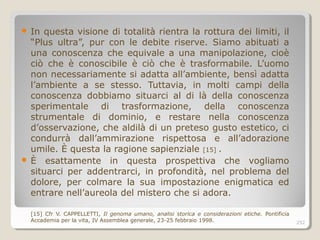  In questa visione di totalità rientra la rottura dei limiti, il
“Plus ultra”, pur con le debite riserve. Siamo abituati a
una conoscenza che equivale a una manipolazione, cioè
ciò che è conoscibile è ciò che è trasformabile. L’uomo
non necessariamente si adatta all’ambiente, bensì adatta
l’ambiente a se stesso. Tuttavia, in molti campi della
conoscenza dobbiamo situarci al di là della conoscenza
sperimentale di trasformazione, della conoscenza
strumentale di dominio, e restare nella conoscenza
d’osservazione, che aldilà di un preteso gusto estetico, ci
condurrà dall’ammirazione rispettosa e all’adorazione
umile. È questa la ragione sapienziale [15] .
 È esattamente in questa prospettiva che vogliamo
situarci per addentrarci, in profondità, nel problema del
dolore, per colmare la sua impostazione enigmatica ed
entrare nell’aureola del mistero che si adora.
[15] Cfr V. CAPPELLETTI, Il genoma umano, analisi storica e considerazioni etiche. Pontificia
Accademia per la vita, IV Assemblea generale, 23-25 febbraio 1998. 252
 