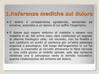 1.Referenze mediche sul dolore1.Referenze mediche sul dolore
Il dolore è un’esperienza sgradevole, sensoriale ed
emotiva, associata a un danno di cui soffre l’organismo.
Il dolore può essere sintomo di malattie o essere una
malattia in sé. Nel primo caso, esso costituisce un segnale
di allarme fisiologico utile; nel secondo, non ha finalità e
può costituire un punto di partenza per un’altra patologia
organica o psicologica. Dal luogo dell’organismo in cui ha
origine, si trasmette al cervello attraverso le fibre nervose
e, una volta giunto al midollo spinale, sale alla corteccia
cerebrale ove si percepisce tanto lo stimolo nocicettivo
quanto l’elaborazione del sintomo del dolore.
254
 