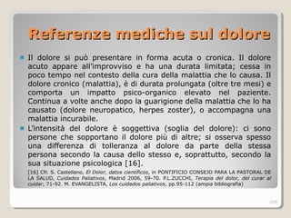 Referenze mediche sul doloreReferenze mediche sul dolore
Il dolore si può presentare in forma acuta o cronica. Il dolore
acuto appare all’improvviso e ha una durata limitata; cessa in
poco tempo nel contesto della cura della malattia che lo causa. Il
dolore cronico (malattia), è di durata prolungata (oltre tre mesi) e
comporta un impatto psico-organico elevato nel paziente.
Continua a volte anche dopo la guarigione della malattia che lo ha
causato (dolore neuropatico, herpes zoster), o accompagna una
malattia incurabile.
L’intensità del dolore è soggettiva (soglia del dolore): ci sono
persone che sopportano il dolore più di altre; si osserva spesso
una differenza di tolleranza al dolore da parte della stessa
persona secondo la causa dello stesso e, soprattutto, secondo la
sua situazione psicologica [16].
[16] Cfr. S. Castellano, El Dolor, datos científicos, in PONTIFICIO CONSEJO PARA LA PASTORAL DE
LA SALUD, Cuidados Paliativos, Madrid 2006, 59-70. P.L.ZUCCHI, Terapia del dolor, del curar al
cuidar, 71-92. M. EVANGELISTA, Los cuidados paliativos, pp.95-112 (ampia bibliografia)
255
 