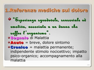 1.Referenze mediche sul dolore1.Referenze mediche sul dolore
““Esperienza sgradevole, seEsperienza sgradevole, se nnsoriale edsoriale ed
emotiva, associata a un danno cheemotiva, associata a un danno che
soffre l ’organismo”.soffre l ’organismo”.
SegnaleSegnale di Malattia
AcutoAcuto = breve, dolore sintomo
CronicoCronico = malattia permanente;
indipendente stimolo nocicettivo; impatto
psico-organico; accompagnamento alla
malattia
256
 