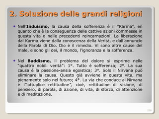 2. Soluzione delle grandi religioni2. Soluzione delle grandi religioni
Nell’Induismo, la causa della sofferenza è il “Karma”, en
quanto che è la conseguenza delle cattive azioni commesse in
questa vita o nelle precedenti reincarnazioni. La liberazione
dal Karma viene dalla conoscenza della Verità, e dall’annuncio
della Parola di Dio. Dio è il rimedio. Vi sono altre cause del
male, e sono gli dei, il mondo, l’ignoranza e la sofferenza.
Nel Buddismo, il problema del dolore si esprime nelle
“quattro nobili verità”: 1°. Tutto è sofferenza; 2°. La sua
causa è la passione-ansia egoistica; 3°. Solo il Nirvana può
eliminare la causa. Questo già avviene in questa vita, ma
pienamente solo nel futuro; 4°. La via che conduce al Nirvana
è l’“ottuplice rettitudine”, cioè, rettitudine di visione, di
pensiero, di parola, di azione, di vita, di sforzo, di attenzione
e di meditazione.
258
 