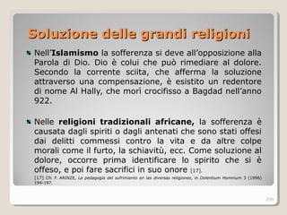 Soluzione delle grandi religioniSoluzione delle grandi religioni
Nell’Islamismo la sofferenza si deve all’opposizione alla
Parola di Dio. Dio è colui che può rimediare al dolore.
Secondo la corrente sciita, che afferma la soluzione
attraverso una compensazione, è esistito un redentore
di nome Al Hally, che morì crocifisso a Bagdad nell’anno
922.
Nelle religioni tradizionali africane, la sofferenza è
causata dagli spiriti o dagli antenati che sono stati offesi
dai delitti commessi contro la vita e da altre colpe
morali come il furto, la schiavitù, ecc. Come soluzione al
dolore, occorre prima identificare lo spirito che si è
offeso, e poi fare sacrifici in suo onore [17].
[17] Cfr. F. ARINZE, La pedagogía del sufrimiento en las diversas religiones, in Dolentium Hominum 3 (1996)
194-197.
259
 