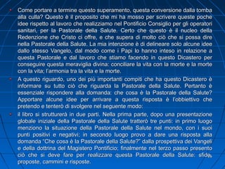 Come portare a termine questo superamento, questa conversione dalla tombaCome portare a termine questo superamento, questa conversione dalla tomba
alla culla? Questo è il proposito che mi ha mosso per scrivere queste pochealla culla? Questo è il proposito che mi ha mosso per scrivere queste poche
idee rispetto al lavoro che realizziamo nel Pontificio Consiglio per gli operatoriidee rispetto al lavoro che realizziamo nel Pontificio Consiglio per gli operatori
sanitari, per la Pastorale della Salute. Certo che questo è il nucleo dellasanitari, per la Pastorale della Salute. Certo che questo è il nucleo della
Redenzione che Cristo ci offre, e che supera di molto ciò che si possa direRedenzione che Cristo ci offre, e che supera di molto ciò che si possa dire
nella Pastorale della Salute. La mia intenzione è di delineare solo alcune ideenella Pastorale della Salute. La mia intenzione è di delineare solo alcune idee
dallo stesso Vangelo, dal modo come i Papi lo hanno inteso in relazione adallo stesso Vangelo, dal modo come i Papi lo hanno inteso in relazione a
questa Pastorale e dal lavoro che stiamo facendo in questo Dicastero perquesta Pastorale e dal lavoro che stiamo facendo in questo Dicastero per
conseguire questa meraviglia divina: conciliare la vita con la morte e la morteconseguire questa meraviglia divina: conciliare la vita con la morte e la morte
con la vita; l’armonia tra la vita e la morte.con la vita; l’armonia tra la vita e la morte.
A questo riguardo, uno dei più importanti compiti che ha questo Dicastero èA questo riguardo, uno dei più importanti compiti che ha questo Dicastero è
informare su tutto ciò che riguarda la Pastorale della Salute. Pertanto èinformare su tutto ciò che riguarda la Pastorale della Salute. Pertanto è
essenziale rispondere alla domanda: che cosa è la Pastorale della Salute?essenziale rispondere alla domanda: che cosa è la Pastorale della Salute?
Apportare alcune idee per arrivare a questa risposta è l’obbiettivo cheApportare alcune idee per arrivare a questa risposta è l’obbiettivo che
pretendo e tenterò di svolgere nel seguente modo:pretendo e tenterò di svolgere nel seguente modo:
il libro si strutturerà in due parti. Nella prima parte, dopo una presentazioneil libro si strutturerà in due parti. Nella prima parte, dopo una presentazione
globale iniziale della Pastorale della Salute tratterò tre punti: in primo luogoglobale iniziale della Pastorale della Salute tratterò tre punti: in primo luogo
menziono la situazione della Pastorale della Salute nel mondo, con i suoimenziono la situazione della Pastorale della Salute nel mondo, con i suoi
punti positivi e negativi; in secondo luogo provo a dare una risposta allapunti positivi e negativi; in secondo luogo provo a dare una risposta alla
domanda “Che cosa è la Pastorale della Salute?” dalla prospettiva dei Vangelidomanda “Che cosa è la Pastorale della Salute?” dalla prospettiva dei Vangeli
e della dottrina del Magistero Pontificio; finalmente nel terzo passo presentoe della dottrina del Magistero Pontificio; finalmente nel terzo passo presento
ciò che si deve fare per realizzare questa Pastorale della Salute: sfide,ciò che si deve fare per realizzare questa Pastorale della Salute: sfide,
proposte, cammini e risposte.proposte, cammini e risposte.
2626
 