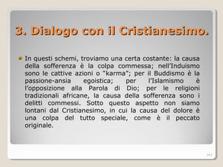 3. Dialogo con il Cristian3. Dialogo con il Cristianesiesimo.mo.
In questi schemi, troviamo una certa costante: la causa
della sofferenza è la colpa commessa; nell’Induismo
sono le cattive azioni o “karma”; per il Buddismo è la
passione-ansia egoistica; per l’Islamismo è
l’opposizione alla Parola di Dio; per le religioni
tradizionali africane, la causa della sofferenza sono i
delitti commessi. Sotto questo aspetto non siamo
lontani dal Cristianesimo, in cui la causa del dolore è
una colpa del tutto speciale, come è il peccato
originale.
261
 