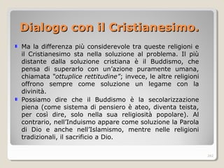 Dialogo con il CristianDialogo con il Cristianesiesimo.mo.
Ma la differenza più considerevole tra queste religioni e
il Cristianesimo sta nella soluzione al problema. Il più
distante dalla soluzione cristiana è il Buddismo, che
pensa di superarlo con un’azione puramente umana,
chiamata “ottuplice rettitudine”; invece, le altre religioni
offrono sempre come soluzione un legame con la
divinità.
Possiamo dire che il Buddismo è la secolarizzazione
piena (come sistema di pensiero è ateo, diventa teista,
per così dire, solo nella sua religiosità popolare). Al
contrario, nell’Induismo appare come soluzione la Parola
di Dio e anche nell’Islamismo, mentre nelle religioni
tradizionali, il sacrificio a Dio.
262
 