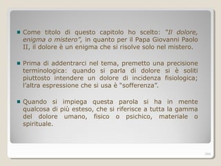 Come titolo di questo capitolo ho scelto: “Il dolore,
enigma o mistero”, in quanto per il Papa Giovanni Paolo
II, il dolore è un enigma che si risolve solo nel mistero.
Prima di addentrarci nel tema, premetto una precisione
terminologica: quando si parla di dolore si è soliti
piuttosto intendere un dolore di incidenza fisiologica;
l’altra espressione che si usa è “sofferenza”.
Quando si impiega questa parola si ha in mente
qualcosa di più esteso, che si riferisce a tutta la gamma
del dolore umano, fisico o psichico, materiale o
spirituale.
266
 