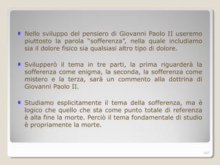 Nello sviluppo del pensiero di Giovanni Paolo II useremo
piuttosto la parola “sofferenza”, nella quale includiamo
sia il dolore fisico sia qualsiasi altro tipo di dolore.
Svilupperò il tema in tre parti, la prima riguarderà la
sofferenza come enigma, la seconda, la sofferenza come
mistero e la terza, sarà un commento alla dottrina di
Giovanni Paolo II.
Studiamo esplicitamente il tema della sofferenza, ma è
logico che quello che sta come punto totale di referenza
è alla fine la morte. Perciò il tema fondamentale di studio
è propriamente la morte.
267
 