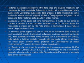 2727
Partendo da queste prospettive offro delle linee che giudico importanti perPartendo da queste prospettive offro delle linee che giudico importanti per
pianificare la Pastorale della Salute sia a livello del nostro Dicastero sia apianificare la Pastorale della Salute sia a livello del nostro Dicastero sia a
quello delle Conferenze Episcopali delle Diocesi e delle Parrocchie; comequello delle Conferenze Episcopali delle Diocesi e delle Parrocchie; come
anche dei diversi carismi religiosi, Ordini e Congregazioni religiose che sianche dei diversi carismi religiosi, Ordini e Congregazioni religiose che si
occupano della Pastorale della Salute in tutto il mondo.occupano della Pastorale della Salute in tutto il mondo.
Concludo la prima parte del libro menzionando il modo in cui cerco diConcludo la prima parte del libro menzionando il modo in cui cerco di
portare a termine il mio proposito: indicare come Dio Nostro Padre haportare a termine il mio proposito: indicare come Dio Nostro Padre ha
riconciliato la morte con la vita nella morte e risurrezione di suo Figlio ericonciliato la morte con la vita nella morte e risurrezione di suo Figlio e
Nostro Signore Gesù Cristo.Nostro Signore Gesù Cristo.
La seconda parte applica ciò che si dice sia la Pastorale della Salute aiLa seconda parte applica ciò che si dice sia la Pastorale della Salute ai
punti cruciali di questa, trattando di sviluppare in cinque capitoli i temi dellapunti cruciali di questa, trattando di sviluppare in cinque capitoli i temi della
vita, della sofferenza e della morte insieme con il Sacramento del Viatico,vita, della sofferenza e della morte insieme con il Sacramento del Viatico,
della salute, e l’ultimo capitolo risponde alla domanda “Come comunicaredella salute, e l’ultimo capitolo risponde alla domanda “Come comunicare
nei nostri giorni queste verità profonde del Cristianesimo ai nostrinei nostri giorni queste verità profonde del Cristianesimo ai nostri
contemporanei ?”, anche dal punto di vista accademicocontemporanei ?”, anche dal punto di vista accademico..
La riflessione che ora presento potrebbe servire come una modesta GUIDALa riflessione che ora presento potrebbe servire come una modesta GUIDA
PER LA PASTORALE DELLA SALUTE. Si tratterebbe di una Guida moltoPER LA PASTORALE DELLA SALUTE. Si tratterebbe di una Guida molto
generale, che dovrà farsi pratica nelle Diocesi e nelle Parrocchie a secondagenerale, che dovrà farsi pratica nelle Diocesi e nelle Parrocchie a seconda
delle diverse circostanze.delle diverse circostanze.
 