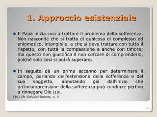 1. Approccio esistenziale1. Approccio esistenziale
Il Papa inizia così a trattare il problema della sofferenza.
Non nasconde che si tratta di qualcosa di complesso ed
enigmatico, intangibile, e che si deve trattare con tutto il
rispetto, con tutta la compassione e anche con timore;
ma questo non giustifica il non cercare di comprenderlo,
poiché solo così si potrà superare.
In seguito dà un primo accenno per determinare il
campo, parlando dell’estensione della sofferenza e del
suo soggetto, annotando già dall’inizio che
un’incomprensione della sofferenza può condurre perfino
a rinnegare Dio [18].
[18] Cfr. Salvifici Doloris, n. 9
270
 