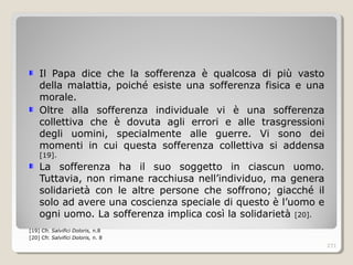 Il Papa dice che la sofferenza è qualcosa di più vasto
della malattia, poiché esiste una sofferenza fisica e una
morale.
Oltre alla sofferenza individuale vi è una sofferenza
collettiva che è dovuta agli errori e alle trasgressioni
degli uomini, specialmente alle guerre. Vi sono dei
momenti in cui questa sofferenza collettiva si addensa
[19].
La sofferenza ha il suo soggetto in ciascun uomo.
Tuttavia, non rimane racchiusa nell’individuo, ma genera
solidarietà con le altre persone che soffrono; giacché il
solo ad avere una coscienza speciale di questo è l’uomo e
ogni uomo. La sofferenza implica così la solidarietà [20].
[19] Cfr. Salvifici Doloris, n.8
[20] Cfr. Salvifici Doloris, n. 8
271
 