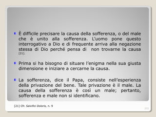 È difficile precisare la causa della sofferenza, o del male
che è unito alla sofferenza. L’uomo pone questo
interrogativo a Dio e di frequente arriva alla negazione
stessa di Dio perché pensa di non trovarne la causa
[21].
Prima si ha bisogno di situare l’enigma nella sua giusta
dimensione e iniziare a cercarne la causa.
La sofferenza, dice il Papa, consiste nell’esperienza
della privazione del bene. Tale privazione è il male. La
causa della sofferenza è così un male; pertanto,
sofferenza e male non si identificano.
[21] Cfr. Salvifici Doloris, n. 9
272
 