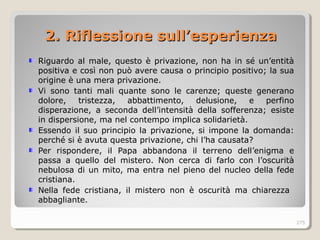 Riguardo al male, questo è privazione, non ha in sé un’entità
positiva e così non può avere causa o principio positivo; la sua
origine è una mera privazione.
Vi sono tanti mali quante sono le carenze; queste generano
dolore, tristezza, abbattimento, delusione, e perfino
disperazione, a seconda dell’intensità della sofferenza; esiste
in dispersione, ma nel contempo implica solidarietà.
Essendo il suo principio la privazione, si impone la domanda:
perché si è avuta questa privazione, chi l’ha causata?
Per rispondere, il Papa abbandona il terreno dell’enigma e
passa a quello del mistero. Non cerca di farlo con l’oscurità
nebulosa di un mito, ma entra nel pieno del nucleo della fede
cristiana.
Nella fede cristiana, il mistero non è oscurità ma chiarezza
abbagliante.
275
2. Riflessione sull’esperienza2. Riflessione sull’esperienza
 