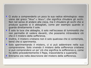 Ci aiuta a comprenderlo un poco la sua radice etimologica: esso
viene dal greco “Μυω” o Μυειν”, che significa chiudere gli occhi.
Non nel senso di andare alla cieca, ma il chiudere gli occhi che si
produce quando si è abbagliati, come per esempio quando si
guarda direttamente il sole.
È solo la luce che abbaglia, è solo nell’eccesso di luminosità che
non permette di vedere davanti, che possiamo intravedere ciò
che è il mistero della sofferenza.
Inoltre, il mistero cristiano non è solo qualcosa che si contempla,
bensì che si sperimenta.
Solo sperimentando il mistero, ci si può addentrare nella sua
comprensione. Solo vivendo il mistero della sofferenza cristiana
si può comprendere un po’ ciò che significa la sofferenza e, come
ha detto precedentemente il Papa, trascenderla e superarla.
Entriamo ora nella descrizione del mistero della sofferenza.
276
 