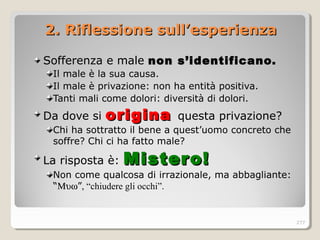 2. Riflessione sull’esperienza2. Riflessione sull’esperienza
Sofferenza e male non s’identificano.non s’identificano.
Il male è la sua causa.
Il male è privazione: non ha entità positiva.
Tanti mali come dolori: diversità di dolori.
Da dove si originaorigina questa privazione?
Chi ha sottratto il bene a quest’uomo concreto che
soffre? Chi ci ha fatto male?
La risposta è: Mistero!Mistero!
Non come qualcosa di irrazionale, ma abbagliante:
“Μυω”, “chiudere gli occhi”.
277
 