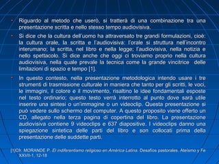 Riguardo al metodo che userò, si tratterà di una combinazione tra unaRiguardo al metodo che userò, si tratterà di una combinazione tra una
presentazione scritta e nello stesso tempo audiovisiva.presentazione scritta e nello stesso tempo audiovisiva.
Si dice che la cultura dell’uomo ha attraversato tre grandi formulazioni, cioè:Si dice che la cultura dell’uomo ha attraversato tre grandi formulazioni, cioè:
la cultura orale, la scritta e l’audiovisiva: l’orale si struttura nell’incontrola cultura orale, la scritta e l’audiovisiva: l’orale si struttura nell’incontro
interumano; la scritta, nel libro e nella legge; l’audiovisiva, nella notizia einterumano; la scritta, nel libro e nella legge; l’audiovisiva, nella notizia e
nello spettacolo. Si dice anche che oggi ci troviamo proprio nella culturanello spettacolo. Si dice anche che oggi ci troviamo proprio nella cultura
audiovisiva, nella quale prevale la tecnica come la grande vincitrice delleaudiovisiva, nella quale prevale la tecnica come la grande vincitrice delle
limitazioni di spazio e tempo [1].limitazioni di spazio e tempo [1].
In questo contesto, nella presentazione metodologica intendo usare i treIn questo contesto, nella presentazione metodologica intendo usare i tre
strumenti di trasmissione culturale in maniera che tanto per gli scritti, le voci,strumenti di trasmissione culturale in maniera che tanto per gli scritti, le voci,
le immagini, il colore e il movimento, risaltino le idee fondamentali espostele immagini, il colore e il movimento, risaltino le idee fondamentali esposte
nel testo ordinario; questo testo verrà interrotto al punto dove sarà utilenel testo ordinario; questo testo verrà interrotto al punto dove sarà utile
inserire una sintesi o un’immagine o un videoclip. Questa presentazione siinserire una sintesi o un’immagine o un videoclip. Questa presentazione si
pupuò vedere sullo schermo del computer.ò vedere sullo schermo del computer. A questo proposito viene offerto unA questo proposito viene offerto un
CD, allegato nella terza pagina di copertina del libro. La presentazioneCD, allegato nella terza pagina di copertina del libro. La presentazione
audiovisiva contiene 9 videoclips e 637 diapositive. I videoclips danno unaaudiovisiva contiene 9 videoclips e 637 diapositive. I videoclips danno una
spiegazione sintetica delle parti del libro e son collocati prima dellaspiegazione sintetica delle parti del libro e son collocati prima della
presentazione delle suddette parti.presentazione delle suddette parti.
[1]Cfr. MORANDE P.[1]Cfr. MORANDE P. El indiferentismo religioso en AmEl indiferentismo religioso en América Latina.érica Latina. Desafíos pastorales. Ateísmo y FeDesafíos pastorales. Ateísmo y Fe
XXVII-1, 12-18XXVII-1, 12-18
 