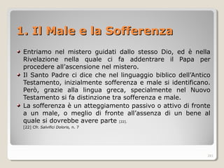 1. Il Male e la Sofferenza1. Il Male e la Sofferenza
Entriamo nel mistero guidati dallo stesso Dio, ed è nella
Rivelazione nella quale ci fa addentrare il Papa per
procedere all’ascensione nel mistero.
Il Santo Padre ci dice che nel linguaggio biblico dell’Antico
Testamento, inizialmente sofferenza e male si identificano.
Però, grazie alla lingua greca, specialmente nel Nuovo
Testamento si fa distinzione tra sofferenza e male.
La sofferenza è un atteggiamento passivo o attivo di fronte
a un male, o meglio di fronte all’assenza di un bene al
quale si dovrebbe avere parte [22].
[22] Cfr. Salvifici Doloris, n. 7
281
 