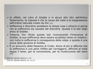 In effetti, nel Libro di Giobbe e in alcuni altri libri dell’Antico
Testamento, la risposta è che la causa del male è la trasgressione
dell’ordine naturale creato da Dio [23].
Sofferenza e disordine sarebbero la stessa cosa o almeno si pensa
che la sofferenza sia causata dal disordine. Questa è la tesi degli
amici di Giobbe.
Tuttavia, Dio rifiuta questa tesi riconoscendo l’innocenza di
Giobbe, la sua sofferenza deve essere accettata come un mistero:
non tutta la sofferenza è conseguenza della colpa, e questa è una
prova della giustizia di Giobbe.
È un annuncio della Passione di Cristo. Ancor di più si afferma che
la sofferenza è una pena inflitta per correggersi, affinché al male
segua il bene, per la conversione, per la ricostruzione del bene
[24].
[23] Cfr. Salvifici Doloris, n. 10
[24] Cfr. Salvifici Doloris, nn. 11-12
282
 