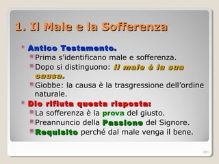 1. Il Male e la Sofferenza1. Il Male e la Sofferenza
Antico Testamento.Antico Testamento.
Prima s’identificano male e sofferenza.
Dopo si distinguono: il male è la suail male è la sua
causa.causa.
Giobbe: la causa è la trasgressione dell’ordine
naturale.
Dio rifiuta questa risposta:Dio rifiuta questa risposta:
La sofferenza è la prova del giusto.
Preannuncio della PassionePassione del Signore.
RequisitoRequisito perché dal male venga il bene.
283
 