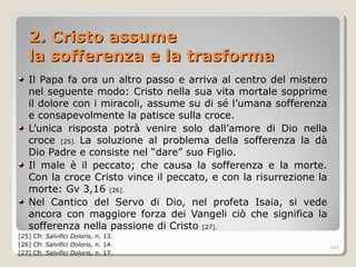 2. Cristo assume2. Cristo assume
la sofferenza e la trasformala sofferenza e la trasforma
Il Papa fa ora un altro passo e arriva al centro del mistero
nel seguente modo: Cristo nella sua vita mortale sopprime
il dolore con i miracoli, assume su di sé l’umana sofferenza
e consapevolmente la patisce sulla croce.
L’unica risposta potrà venire solo dall’amore di Dio nella
croce [25]. La soluzione al problema della sofferenza la dà
Dio Padre e consiste nel “dare” suo Figlio.
Il male è il peccato; che causa la sofferenza e la morte.
Con la croce Cristo vince il peccato, e con la risurrezione la
morte: Gv 3,16 [26].
Nel Cantico del Servo di Dio, nel profeta Isaia, si vede
ancora con maggiore forza dei Vangeli ciò che significa la
sofferenza nella passione di Cristo [27].
[25] Cfr. Salvifici Doloris, n. 13.
[26] Cfr. Salvifici Doloris, n. 14.
[27] Cfr. Salvifici Doloris, n. 17.
284
 