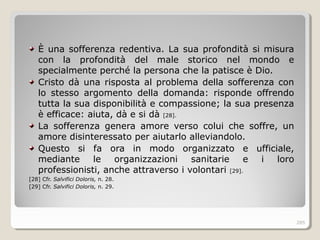 È una sofferenza redentiva. La sua profondità si misura
con la profondità del male storico nel mondo e
specialmente perché la persona che la patisce è Dio.
Cristo dà una risposta al problema della sofferenza con
lo stesso argomento della domanda: risponde offrendo
tutta la sua disponibilità e compassione; la sua presenza
è efficace: aiuta, dà e si dà [28].
La sofferenza genera amore verso colui che soffre, un
amore disinteressato per aiutarlo alleviandolo.
Questo si fa ora in modo organizzato e ufficiale,
mediante le organizzazioni sanitarie e i loro
professionisti, anche attraverso i volontari [29].
[28] Cfr. Salvifici Doloris, n. 28.
[29] Cfr. Salvifici Doloris, n. 29.
285
 