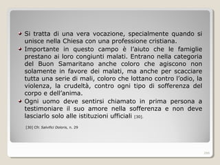 Si tratta di una vera vocazione, specialmente quando si
unisce nella Chiesa con una professione cristiana.
Importante in questo campo è l’aiuto che le famiglie
prestano ai loro congiunti malati. Entrano nella categoria
del Buon Samaritano anche coloro che agiscono non
solamente in favore dei malati, ma anche per scacciare
tutta una serie di mali, coloro che lottano contro l’odio, la
violenza, la crudeltà, contro ogni tipo di sofferenza del
corpo e dell’anima.
Ogni uomo deve sentirsi chiamato in prima persona a
testimoniare il suo amore nella sofferenza e non deve
lasciarlo solo alle istituzioni ufficiali [30].
[30] Cfr. Salvifici Doloris, n. 29
286
 