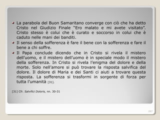 La parabola del Buon Samaritano converge con ciò che ha detto
Cristo nel Giudizio Finale “Ero malato e mi avete visitato”.
Cristo stesso è colui che è curato e soccorso in colui che è
caduto nelle mani dei banditi.
Il senso della sofferenza è fare il bene con la sofferenza e fare il
bene a chi soffre.
Il Papa conclude dicendo che in Cristo si rivela il mistero
dell’uomo, e il mistero dell’uomo è in speciale modo il mistero
della sofferenza. In Cristo si rivela l’enigma del dolore e della
morte. Solo nell’amore si può trovare la risposta salvifica del
dolore. Il dolore di Maria e dei Santi ci aiuti a trovare questa
risposta. La sofferenza si trasformi in sorgente di forza per
tutta l’umanità [31].
[31] Cfr. Salvifici Doloris, nn. 30-31
287
 
