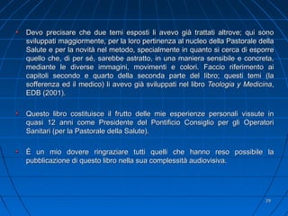 Devo precisare che due temi esposti li avevo già trattati altrove; qui sonoDevo precisare che due temi esposti li avevo già trattati altrove; qui sono
sviluppati maggiormente, per la loro pertinenza al nucleo della Pastorale dellasviluppati maggiormente, per la loro pertinenza al nucleo della Pastorale della
Salute e per la novità nel metodo, specialmente in quanto si cerca di esporreSalute e per la novità nel metodo, specialmente in quanto si cerca di esporre
quello che, di per sé, sarebbe astratto, in una maniera sensibile e concreta,quello che, di per sé, sarebbe astratto, in una maniera sensibile e concreta,
mediante le diverse immagini, movimenti e colori. Faccio riferimento aimediante le diverse immagini, movimenti e colori. Faccio riferimento ai
capitoli secondo e quarto della seconda parte del libro; questi temi (lacapitoli secondo e quarto della seconda parte del libro; questi temi (la
sofferenza ed il medico) li avevo già sviluppati nel librosofferenza ed il medico) li avevo già sviluppati nel libro Teologia y MedicinaTeologia y Medicina,,
EDB (2001).EDB (2001).
Questo libro costituisce il frutto delle mie esperienze personali vissute inQuesto libro costituisce il frutto delle mie esperienze personali vissute in
quasi 12 anni come Presidente del Pontificio Consiglio per gli Operatoriquasi 12 anni come Presidente del Pontificio Consiglio per gli Operatori
Sanitari (per la Pastorale della Salute).Sanitari (per la Pastorale della Salute).
È un mio dovere ringraziare tutti quelli che hanno reso possibile laÈ un mio dovere ringraziare tutti quelli che hanno reso possibile la
pubblicazione di questo libro nella sua complessità audiovisiva.pubblicazione di questo libro nella sua complessità audiovisiva.
2929
 