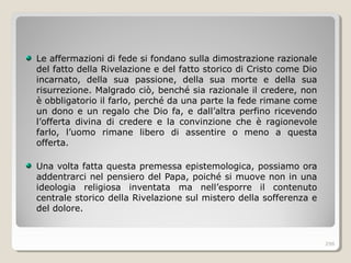 Le affermazioni di fede si fondano sulla dimostrazione razionale
del fatto della Rivelazione e del fatto storico di Cristo come Dio
incarnato, della sua passione, della sua morte e della sua
risurrezione. Malgrado ciò, benché sia razionale il credere, non
è obbligatorio il farlo, perché da una parte la fede rimane come
un dono e un regalo che Dio fa, e dall’altra perfino ricevendo
l’offerta divina di credere e la convinzione che è ragionevole
farlo, l’uomo rimane libero di assentire o meno a questa
offerta.
Una volta fatta questa premessa epistemologica, possiamo ora
addentrarci nel pensiero del Papa, poiché si muove non in una
ideologia religiosa inventata ma nell’esporre il contenuto
centrale storico della Rivelazione sul mistero della sofferenza e
del dolore.
298
 