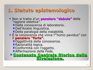 1.1. SStatuto epistemologicotatuto epistemologico
Non si tratta d’un pensiero “debole”pensiero “debole” della
“ragione estetica”.
Della conoscenza di laboratorio.
Dell’Analisi linguistica.
Della paralogia della instabilità.
È la conoscenza che vince l’“homo pavidus” con
il pensiero “forte”.pensiero “forte”.
Oggettività della conoscenza.
Razionalità logica.
Conformità con l’oggetto.
Affermazione della Fede.
Contenuto Centrale Storico dellaContenuto Centrale Storico della
Rivelazione.Rivelazione.
299
 