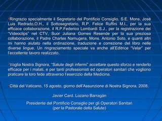 Ringrazio specialmente il Segretario del Pontificio Consiglio, S.E. Mons. JoséRingrazio specialmente il Segretario del Pontificio Consiglio, S.E. Mons. José
Luis Redrado,O.H., il Sottosegretario, R.P. Felice Ruffini M.I., per la suaLuis Redrado,O.H., il Sottosegretario, R.P. Felice Ruffini M.I., per la sua
efficace collaborazione, il R.P.Federico Lombardi S.J., per la registrazione deiefficace collaborazione, il R.P.Federico Lombardi S.J., per la registrazione dei
“Videoclips” nel CTV, Suor Juliana Gomes Resende per la sua preziosa“Videoclips” nel CTV, Suor Juliana Gomes Resende per la sua preziosa
collaborazione, il Padre Charles Namugera, Mons. Antonio Soto, e quanti altricollaborazione, il Padre Charles Namugera, Mons. Antonio Soto, e quanti altri
mi hanno aiutato nella ordinazione, traduzione e correzione del libro nellemi hanno aiutato nella ordinazione, traduzione e correzione del libro nelle
diverse lingue. Un ringraziamento speciale va anche all’Editrice “Velar” perdiverse lingue. Un ringraziamento speciale va anche all’Editrice “Velar” per
l’eccellente lavoro realizzato.l’eccellente lavoro realizzato.
Voglia Nostra Signora, “Salute degli infermi” accettare questo sforzo e renderloVoglia Nostra Signora, “Salute degli infermi” accettare questo sforzo e renderlo
efficace per i malati, e per tanti professionisti ed operatori sanitari che voglionoefficace per i malati, e per tanti professionisti ed operatori sanitari che vogliono
praticare la loro fede attraverso l’esercizio della Medicina.praticare la loro fede attraverso l’esercizio della Medicina.
Città del Vaticano, 15 agosto, giorno dell’Assunzione di Nostra Signora, 2008.Città del Vaticano, 15 agosto, giorno dell’Assunzione di Nostra Signora, 2008.
Javier Card. Lozano BarragánJavier Card. Lozano Barragán
Presidente del Pontificio Consiglio per gli Operatori SanitariPresidente del Pontificio Consiglio per gli Operatori Sanitari
(per la Pastorale della Salute)(per la Pastorale della Salute)
 
